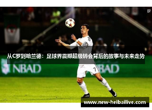 从C罗到哈兰德：足球界震撼超级转会背后的故事与未来走势